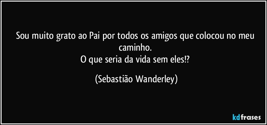 Sou muito grato ao Pai por todos os amigos que colocou no meu caminho. 
O que seria da vida sem eles!? (Sebastião Wanderley)