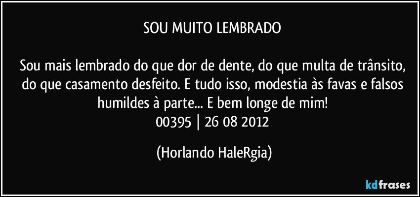 SOU MUITO LEMBRADO 

Sou mais lembrado do que dor de dente, do que multa de trânsito, do que casamento desfeito. E tudo isso, modestia às favas e falsos humildes à parte... E bem longe de mim! 
00395 | 26/08/2012 (Horlando HaleRgia)