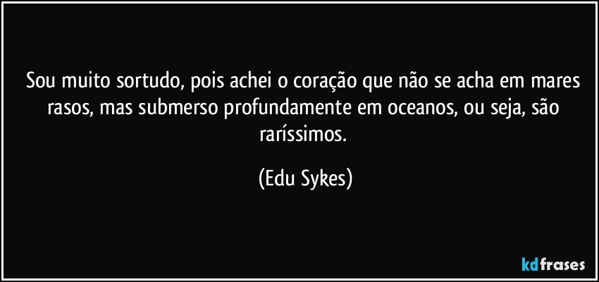Sou muito sortudo, pois achei o coração que não se acha em mares rasos, mas submerso profundamente em oceanos, ou seja, são raríssimos. (Edu Sykes)