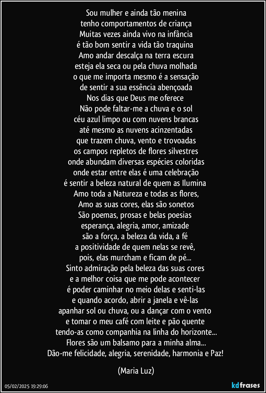 Sou mulher e ainda tão menina
tenho comportamentos de criança
Muitas vezes ainda vivo na infância
é tão bom sentir a vida tão traquina 
Amo andar descalça na terra escura
esteja ela seca ou pela chuva molhada
o que me importa mesmo é a sensação
de sentir a sua essência abençoada
Nos dias que Deus me oferece 
Não pode faltar-me a chuva e o sol
céu azul limpo ou com nuvens brancas
até mesmo as nuvens acinzentadas
que trazem chuva, vento e trovoadas
os campos repletos de flores silvestres
onde abundam diversas espécies coloridas
onde estar entre elas é uma celebração
é sentir a beleza natural de quem as Ilumina 
Amo toda a Natureza e todas as flores,
Amo as suas cores, elas são sonetos
São poemas, prosas e belas poesias 
esperança, alegria, amor, amizade 
são a força, a beleza da vida, a fé 
a positividade de quem nelas se revê, 
pois, elas murcham e ficam de pé... 
Sinto admiração pela beleza das suas cores 
e a melhor coisa que me pode acontecer 
é poder caminhar no meio delas e senti-las
e quando acordo, abrir a janela e vê-las 
apanhar sol ou chuva, ou a dançar com o vento 
e tomar o meu café com leite e pão quente 
tendo-as como companhia na linha do horizonte...
Flores são um balsamo para a minha alma...
Dão-me felicidade, alegria, serenidade, harmonia e Paz! (Maria Luz)