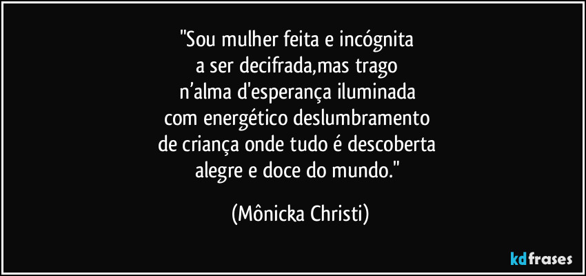 "Sou mulher feita e incógnita
a ser decifrada,mas trago
n’alma d'esperança iluminada
com energético deslumbramento
de criança onde tudo é descoberta
alegre e doce do mundo." (Mônicka Christi)