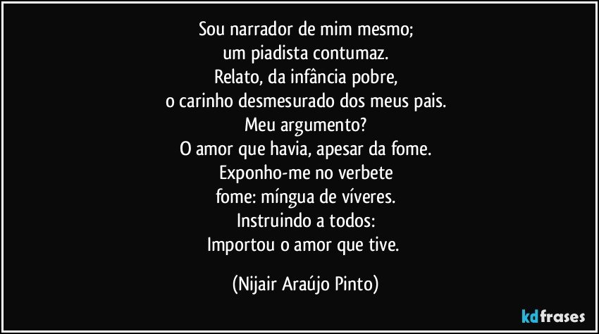 Sou narrador de mim mesmo;
um piadista contumaz.
Relato, da infância pobre,
o carinho desmesurado dos meus pais.
Meu argumento?
O amor que havia, apesar da fome.
Exponho-me no verbete
fome: míngua de víveres.
Instruindo a todos:
Importou o amor que tive. (Nijair Araújo Pinto)