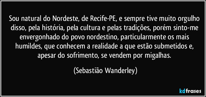 Sou natural do Nordeste, de Recife-PE, e sempre tive muito orgulho disso, pela história, pela cultura e pelas tradições, porém sinto-me envergonhado do povo nordestino, particularmente os mais humildes, que conhecem a realidade a que estão submetidos e, apesar do sofrimento, se vendem por migalhas. (Sebastião Wanderley)