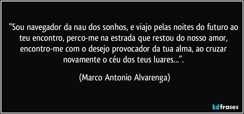 “Sou navegador da nau dos sonhos, e viajo pelas noites do futuro ao teu encontro, perco-me na estrada que restou do nosso amor, encontro-me com o desejo provocador da tua alma, ao cruzar novamente o céu dos teus luares...”. (Marco Antonio Alvarenga)