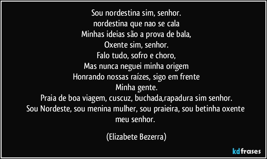 Sou nordestina sim, senhor.
nordestina que nao se cala
Minhas  ideias são a prova de bala,
Oxente sim, senhor.
Falo tudo, sofro e choro,
Mas nunca neguei minha origem
Honrando nossas raízes, sigo em frente
Minha gente.
Praia de boa viagem, cuscuz, buchada,rapadura sim senhor.
Sou Nordeste, sou menina mulher, sou praieira, sou betinha oxente meu senhor. (Elizabete Bezerra)