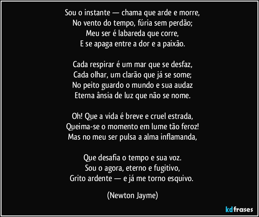 Sou o instante — chama que arde e morre,
No vento do tempo, fúria sem perdão;
Meu ser é labareda que corre,
E se apaga entre a dor e a paixão.

Cada respirar é um mar que se desfaz,
Cada olhar, um clarão que já se some;
No peito guardo o mundo e sua audaz
Eterna ânsia de luz que não se nome.

Oh! Que a vida é breve e cruel estrada,
Queima-se o momento em lume tão feroz!
Mas no meu ser pulsa a alma inflamanda,

Que desafia o tempo e sua voz.
Sou o agora, eterno e fugitivo,
Grito ardente — e já me torno esquivo. (Newton Jayme)