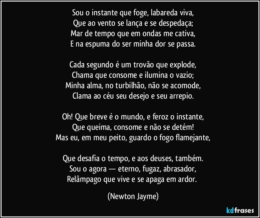 Sou o instante que foge, labareda viva,
Que ao vento se lança e se despedaça;
Mar de tempo que em ondas me cativa,
E na espuma do ser minha dor se passa.

Cada segundo é um trovão que explode,
Chama que consome e ilumina o vazio;
Minha alma, no turbilhão, não se acomode,
Clama ao céu seu desejo e seu arrepio.

Oh! Que breve é o mundo, e feroz o instante,
Que queima, consome e não se detém!
Mas eu, em meu peito, guardo o fogo flamejante,

Que desafia o tempo, e aos deuses, também.
Sou o agora — eterno, fugaz, abrasador,
Relâmpago que vive e se apaga em ardor. (Newton Jayme)
