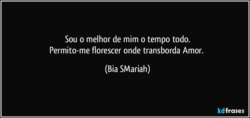 Sou o melhor de mim o tempo todo.
Permito-me florescer onde transborda Amor. (Bia SMariah)