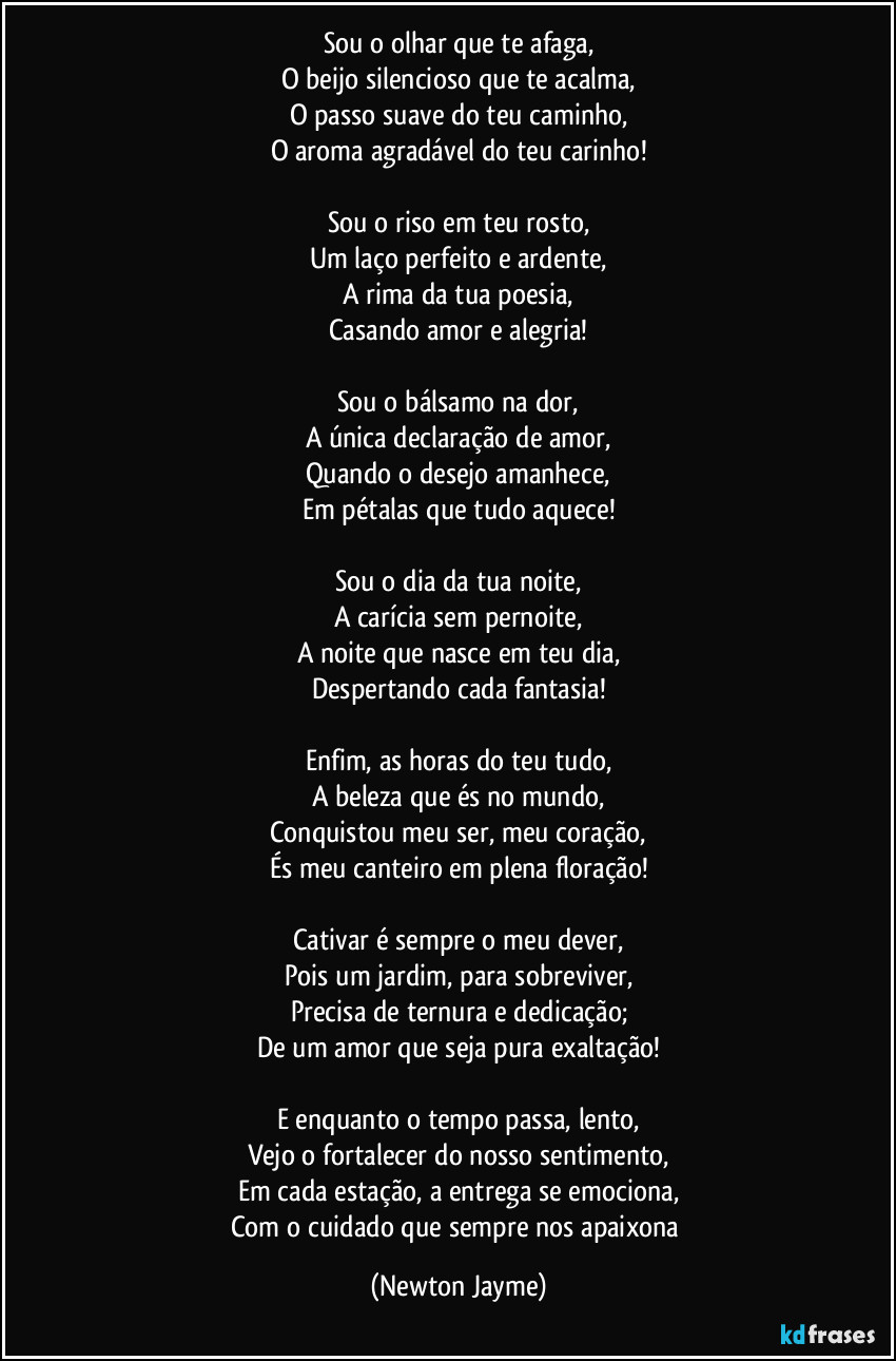 Sou o olhar que te afaga,
O beijo silencioso que te acalma,
O passo suave do teu caminho,
O aroma agradável do teu carinho!

Sou o riso em teu rosto,
Um laço perfeito e ardente,
A rima da tua poesia,
Casando amor e alegria!

Sou o bálsamo na dor,
A única declaração de amor,
Quando o desejo amanhece,
Em pétalas que tudo aquece!

Sou o dia da tua noite,
A carícia sem pernoite,
A noite que nasce em teu dia,
Despertando cada fantasia!

Enfim, as horas do teu tudo,
A beleza que és no mundo,
Conquistou meu ser, meu coração,
És meu canteiro em plena floração!

Cativar é sempre o meu dever,
Pois um jardim, para sobreviver,
Precisa de ternura e dedicação;
De um amor que seja pura exaltação!

E enquanto o tempo passa, lento,
Vejo o fortalecer do nosso sentimento,
Em cada estação, a entrega se emociona,
Com o cuidado que sempre nos apaixona (Newton Jayme)