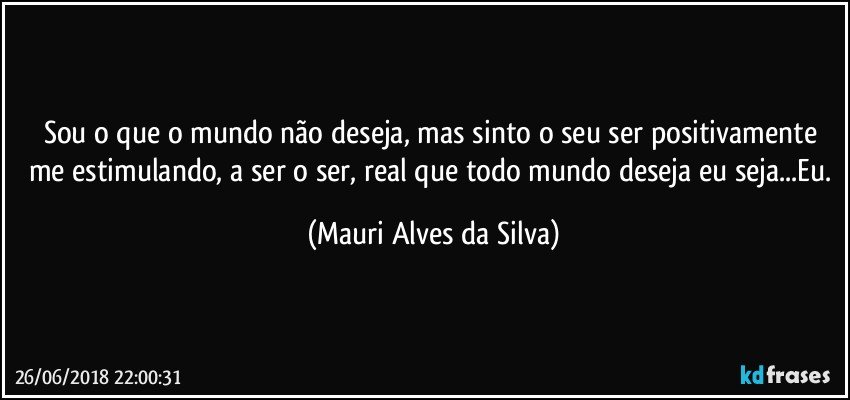 Sou o que o mundo não deseja, mas sinto o seu ser positivamente me estimulando, a ser o ser, real que todo mundo deseja eu seja...Eu. (Mauri Alves da Silva)