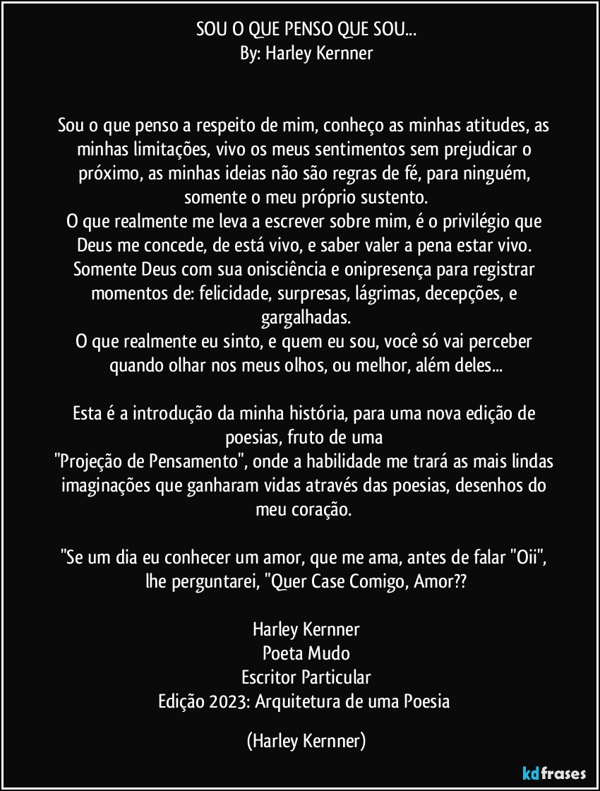 SOU O QUE PENSO QUE SOU...
By: Harley Kernner


Sou o que penso a respeito de mim, conheço as minhas atitudes, as minhas limitações, vivo os meus sentimentos sem prejudicar o próximo, as minhas ideias não são regras de fé, para ninguém, somente o meu próprio sustento.
O que realmente me leva a escrever sobre mim, é o privilégio que Deus me concede, de está vivo, e saber valer a pena estar vivo. 
Somente Deus com sua onisciência e onipresença para registrar momentos de: felicidade, surpresas, lágrimas, decepções, e gargalhadas.
O que realmente eu sinto, e quem eu sou, você só vai perceber quando olhar nos meus olhos, ou melhor, além deles...

Esta é a introdução da minha história, para uma nova edição de poesias, fruto de uma 
"Projeção de Pensamento", onde a habilidade me trará as mais lindas imaginações que ganharam vidas através das poesias, desenhos do meu coração. 

"Se um dia eu conhecer um amor, que me ama, antes de falar "Oii", lhe perguntarei, "Quer Case Comigo, Amor??

Harley Kernner
Poeta Mudo
Escritor Particular
Edição 2023: Arquitetura de uma Poesia (Harley Kernner)