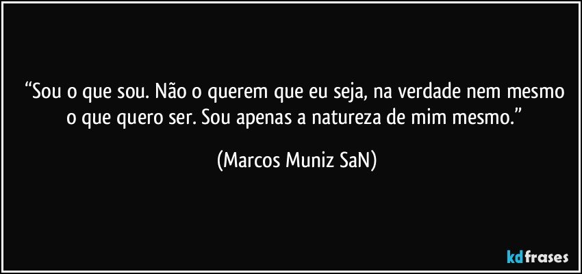 “Sou o que sou.  Não o querem que eu seja, na verdade nem mesmo o que quero ser.  Sou apenas a natureza de mim mesmo.” (Marcos Muniz SaN)