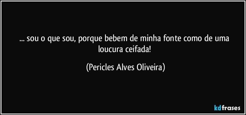 ... sou o que sou, porque bebem de minha fonte como de uma loucura ceifada! (Pericles Alves Oliveira)