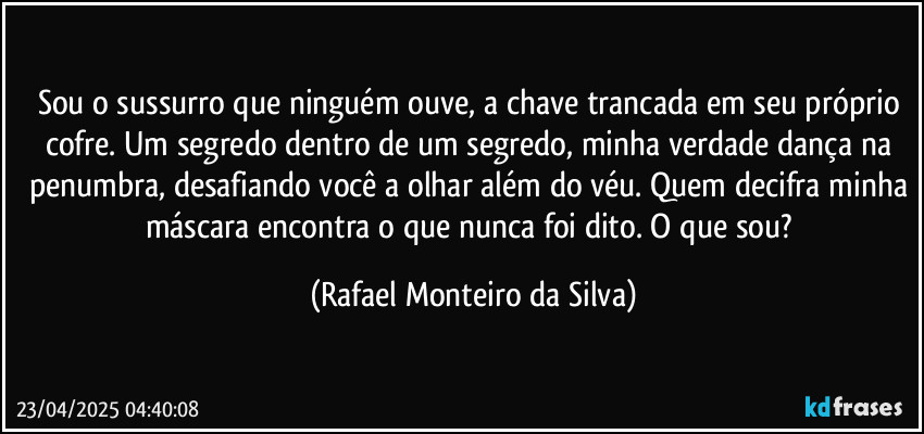 Sou o sussurro que ninguém ouve, a chave trancada em seu próprio cofre. Um segredo dentro de um segredo, minha verdade dança na penumbra, desafiando você a olhar além do véu. Quem decifra minha máscara encontra o que nunca foi dito. O que sou? (Rafael Monteiro da Silva)