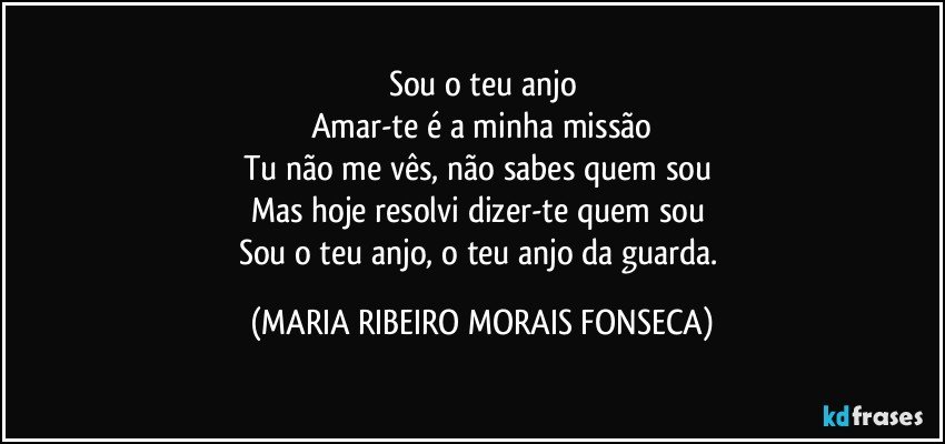 Sou o teu anjo
Amar-te é a minha missão
Tu não me vês, não sabes quem sou 
Mas hoje resolvi dizer-te quem sou 
Sou o teu anjo, o teu anjo da guarda. (MARIA RIBEIRO MORAIS FONSECA)