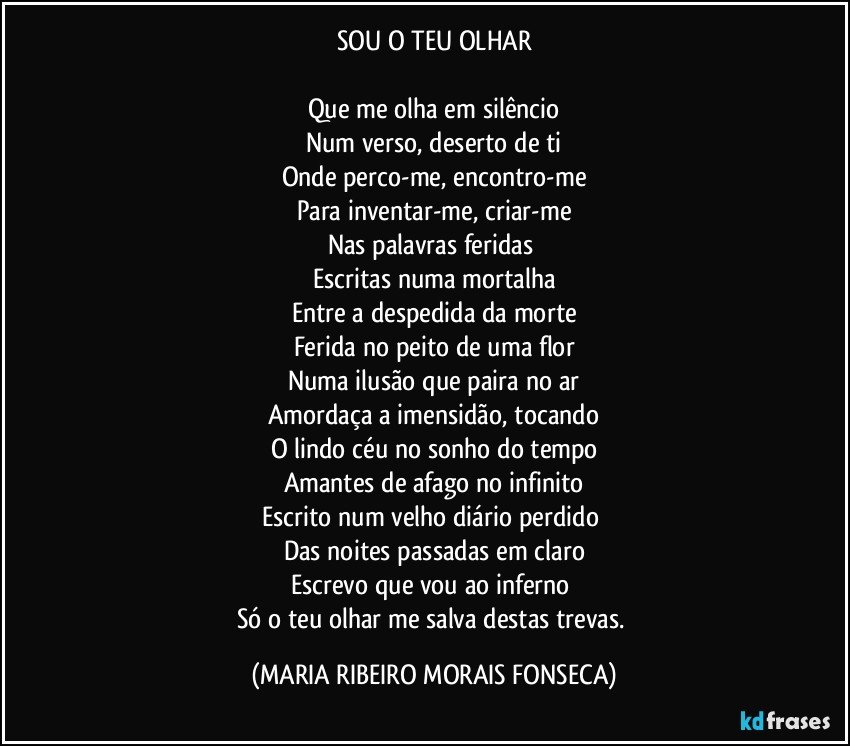 SOU O TEU OLHAR

Que me olha em silêncio
Num verso, deserto de ti
Onde perco-me, encontro-me
Para inventar-me, criar-me
Nas palavras feridas 
Escritas numa mortalha
Entre a despedida da morte
Ferida no peito de uma flor
Numa ilusão que paira no ar
Amordaça a imensidão, tocando
O lindo céu no sonho do tempo
Amantes de afago no infinito
Escrito num velho diário perdido 
Das noites passadas em claro
Escrevo que vou ao inferno 
Só o teu olhar me salva destas trevas. (MARIA RIBEIRO MORAIS FONSECA)