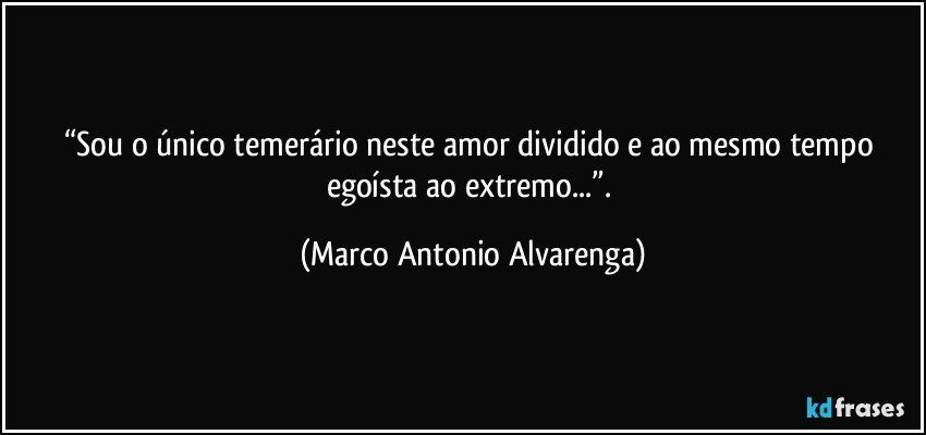 “Sou o único temerário neste amor dividido e ao mesmo tempo egoísta ao extremo...”. (Marco Antonio Alvarenga)