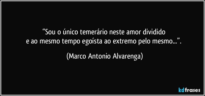 “Sou o único temerário neste amor dividido 
e ao mesmo tempo egoísta ao extremo pelo mesmo...”. (Marco Antonio Alvarenga)
