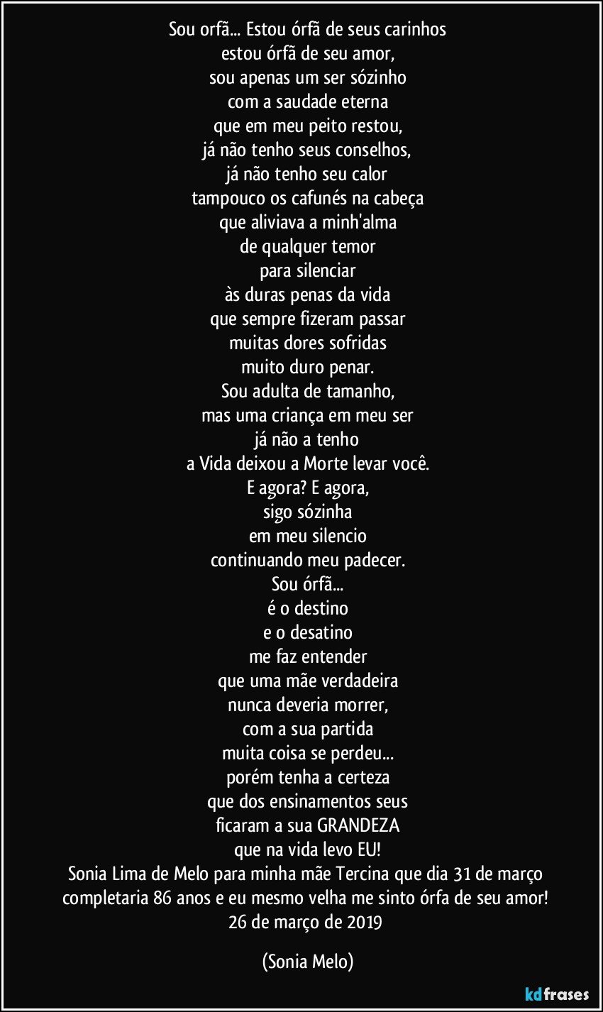 Sou orfã... Estou órfã de seus carinhos
estou órfã de seu amor,
sou apenas um ser sózinho
com a saudade eterna
que em meu peito restou,
já não tenho seus conselhos,
já não tenho seu calor
tampouco os cafunés na cabeça
que aliviava a minh'alma
de qualquer temor
para silenciar
às duras penas da vida
que sempre fizeram passar
muitas dores sofridas
muito duro penar.
Sou adulta de tamanho,
mas uma criança em meu ser
já não a tenho
a Vida deixou a Morte levar você.
E agora? E agora,
sigo sózinha
em meu silencio
continuando meu padecer.
Sou órfã...
é o destino
e o desatino
me faz entender
que uma mãe verdadeira
nunca deveria morrer,
com a sua partida
muita coisa se perdeu...
porém tenha a certeza
que dos ensinamentos seus
ficaram a sua GRANDEZA
que na vida levo EU!
Sonia Lima de Melo para minha mãe Tercina que dia 31 de março completaria 86 anos e eu mesmo velha me sinto órfa de seu amor! 26 de março de 2019 (Sonia Melo)