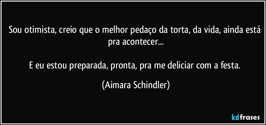 Sou otimista, creio que o melhor pedaço da torta, da vida, ainda está pra acontecer...

E eu estou preparada, pronta, pra me deliciar com a festa. (Aimara Schindler)