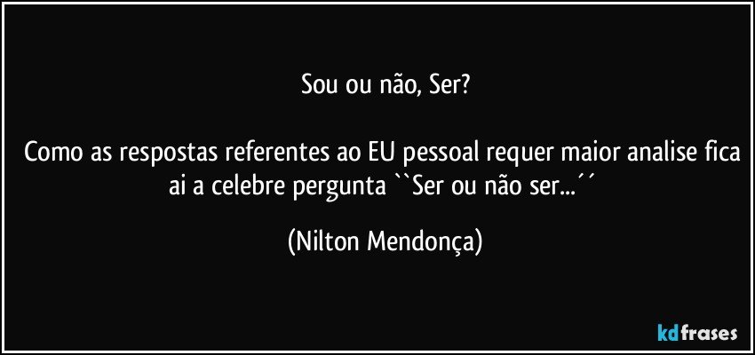 Sou ou não, Ser?

Como as respostas referentes ao EU pessoal requer maior analise fica ai a celebre pergunta ``Ser ou não ser...´´ (Nilton Mendonça)