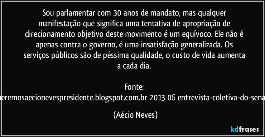 Sou parlamentar com 30 anos de mandato, mas qualquer manifestação que significa uma tentativa de apropriação de direcionamento objetivo deste movimento é um equívoco. Ele não é apenas contra o governo, é uma insatisfação generalizada. Os serviços públicos são de péssima qualidade, o custo de vida aumenta a cada dia. 

Fonte: http://www.queremosaecionevespresidente.blogspot.com.br/2013/06/entrevista-coletiva-do-senador-aecio.html (Aécio Neves)