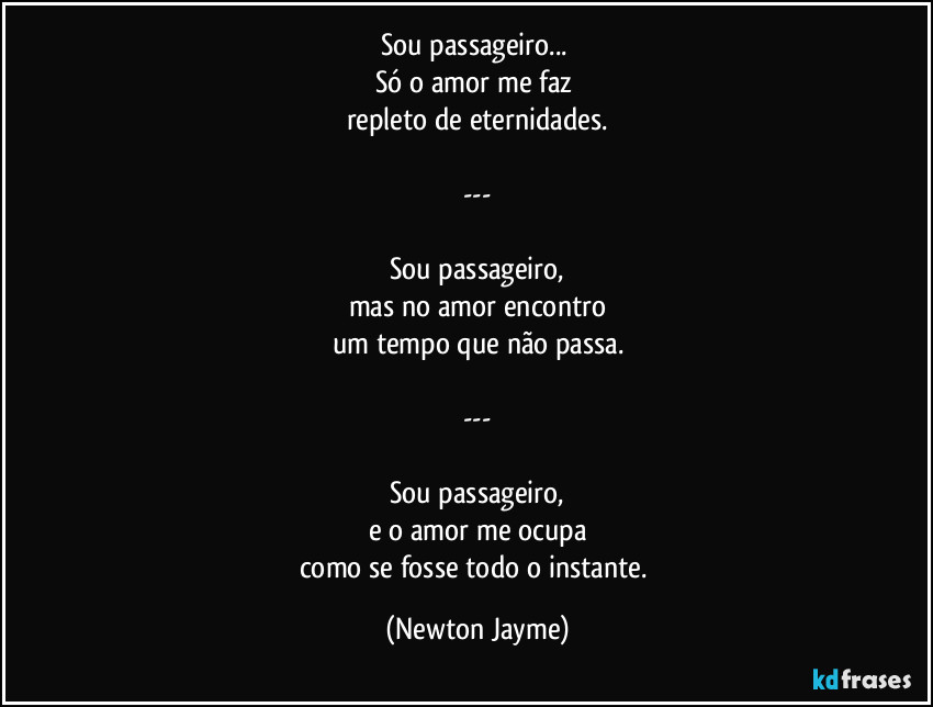 Sou passageiro... 
Só o amor me faz 
repleto de eternidades.

---

Sou passageiro,
mas no amor encontro
um tempo que não passa.

---

Sou passageiro,
e o amor me ocupa
como se fosse todo o instante. (Newton Jayme)