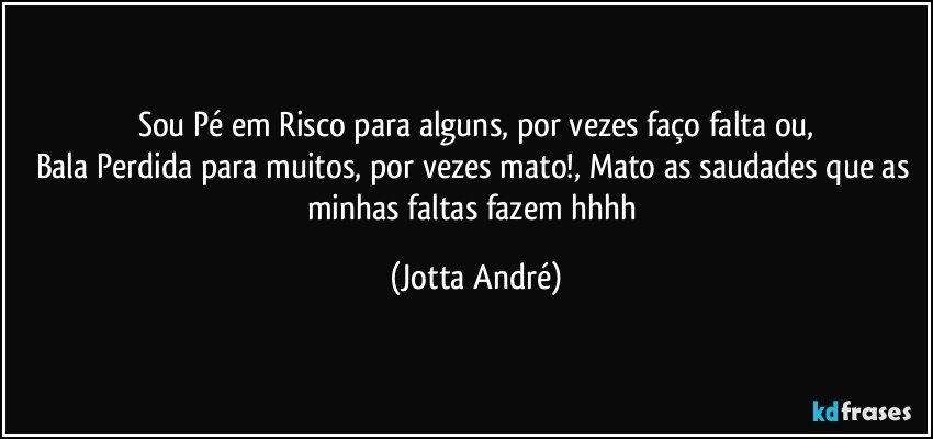 Sou Pé em Risco para alguns, por vezes faço falta ou,
Bala Perdida para muitos, por vezes mato!, Mato as saudades que as minhas faltas fazem hhhh (Jotta André)