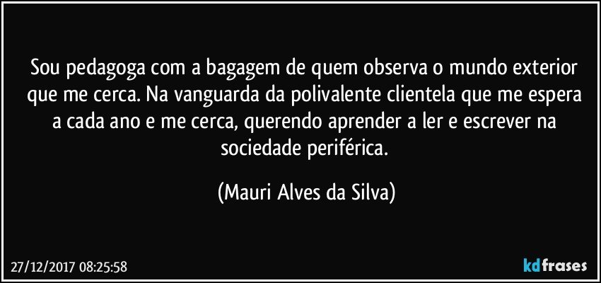 Sou pedagoga com a bagagem de quem observa o mundo exterior que me cerca.  Na vanguarda da polivalente clientela que me espera a cada ano  e me cerca, querendo aprender a ler e escrever na sociedade periférica. (Mauri Alves da Silva)