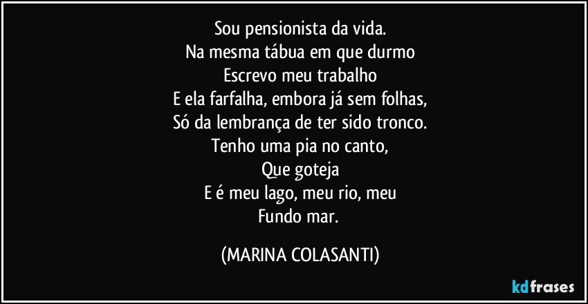 Sou pensionista da vida.
Na mesma tábua em que durmo
Escrevo meu trabalho
E ela farfalha, embora já sem folhas,
Só da lembrança de ter sido tronco.
Tenho uma pia no canto,
Que goteja
E é meu lago, meu rio, meu
Fundo mar. (MARINA COLASANTI)
