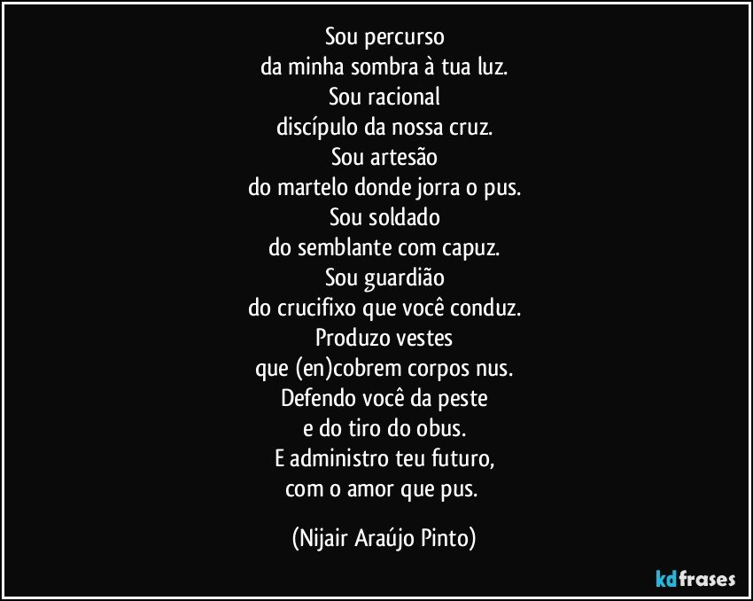 Sou percurso
da minha sombra à tua luz.
Sou racional
discípulo da nossa cruz.
Sou artesão
do martelo donde jorra o pus.
Sou soldado
do semblante com capuz.
Sou guardião
do crucifixo que você conduz.
Produzo vestes
que (en)cobrem corpos nus.
Defendo você da peste
e do tiro do obus.
E administro teu futuro,
com o amor que pus. (Nijair Araújo Pinto)