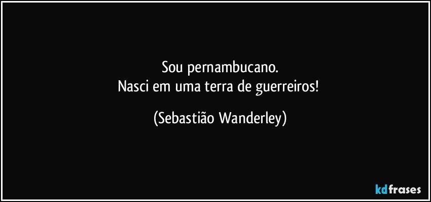 Sou pernambucano.
Nasci em uma terra de guerreiros! (Sebastião Wanderley)