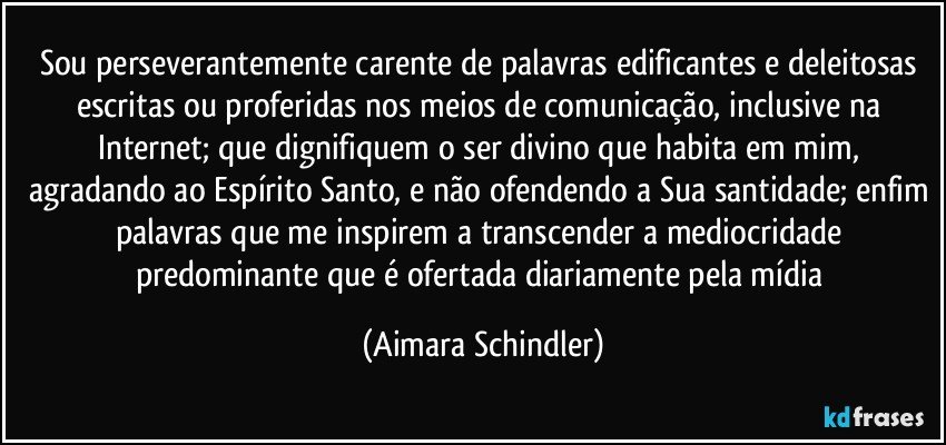 Sou perseverantemente carente de palavras edificantes e deleitosas escritas ou proferidas nos meios de comunicação, inclusive na Internet; que dignifiquem o ser divino que habita em mim, agradando ao Espírito Santo, e não ofendendo a Sua santidade; enfim palavras que  me inspirem a  transcender a mediocridade predominante que é ofertada diariamente pela mídia (Aimara Schindler)