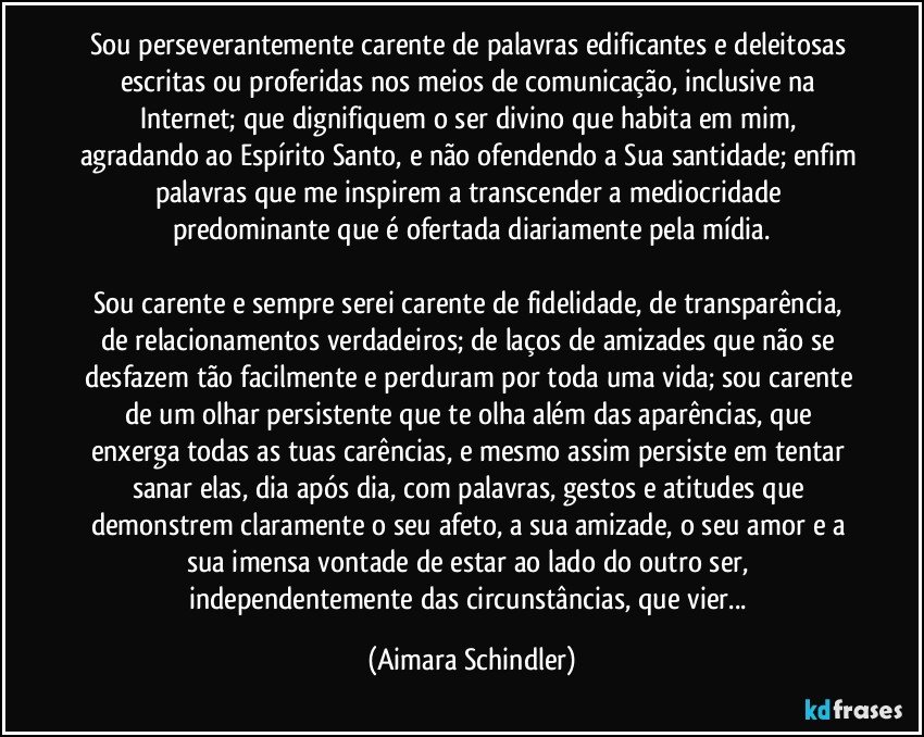 Sou perseverantemente carente de palavras edificantes e deleitosas escritas ou proferidas nos meios de comunicação, inclusive na Internet; que dignifiquem o ser divino que habita em mim, agradando ao Espírito Santo, e não ofendendo a Sua santidade; enfim palavras que  me inspirem a  transcender a mediocridade predominante que é ofertada diariamente pela mídia.

Sou carente e sempre serei carente de fidelidade, de transparência, de relacionamentos verdadeiros;  de laços de amizades que não se desfazem tão facilmente e perduram por toda uma vida; sou carente de um olhar persistente que te olha além das aparências, que enxerga todas as tuas carências, e mesmo assim persiste em tentar sanar elas, dia após dia, com palavras, gestos e atitudes que demonstrem claramente o seu afeto, a sua amizade, o seu amor e a sua imensa vontade de estar ao lado do outro ser, independentemente das circunstâncias, que vier... (Aimara Schindler)