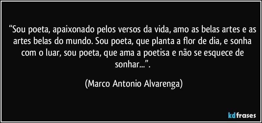 “Sou poeta, apaixonado pelos versos da vida, amo as belas artes e as artes belas do mundo. Sou poeta, que planta a flor de dia, e sonha com o luar, sou poeta, que ama a poetisa e não se esquece de sonhar...”. (Marco Antonio Alvarenga)