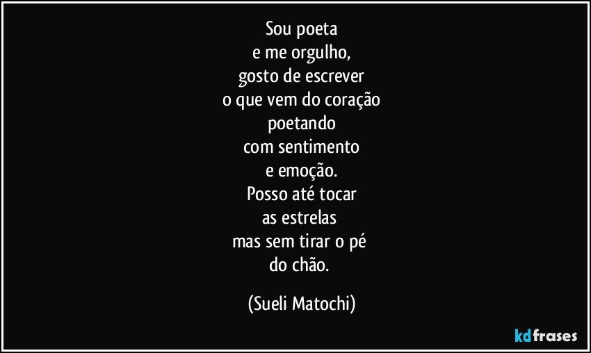 Sou poeta
e me orgulho,
gosto de escrever
o que vem do coração
poetando
com sentimento
e emoção.
Posso até tocar
as estrelas 
mas sem tirar o pé 
do chão. (Sueli Matochi)