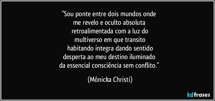 "Sou ponte entre dois mundos onde 
me revelo e oculto absoluta 
retroalimentada com a luz do
 multiverso em que transito 
habitando íntegra dando sentido
desperta ao meu destino iluminado 
da essencial consciência sem conflito." (Mônicka Christi)