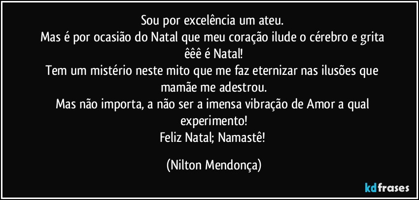 Sou por excelência um ateu. 
Mas é por ocasião do Natal que meu coração ilude o cérebro e grita êêê é Natal!
Tem um mistério neste mito que me faz eternizar nas ilusões que mamãe me adestrou.
Mas não importa, a não ser a imensa vibração de Amor a qual experimento!
Feliz Natal; Namastê! (Nilton Mendonça)