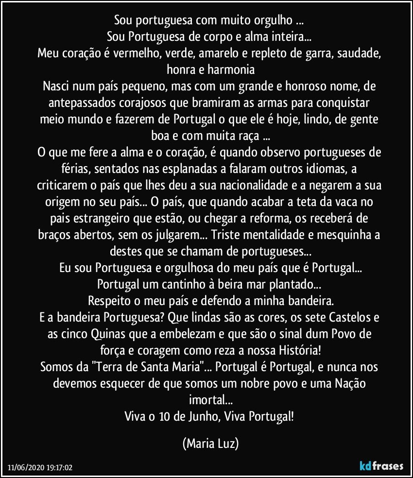 Sou portuguesa com muito orgulho ... 
Sou Portuguesa de corpo e alma inteira... 
Meu coração é vermelho, verde, amarelo e repleto de garra, saudade, honra e harmonia
Nasci num país pequeno, mas com um grande e honroso nome, de antepassados corajosos que bramiram as armas para conquistar meio mundo e fazerem de Portugal o que ele é hoje, lindo, de gente boa e com muita raça ...
O que me fere a alma e o coração, é quando observo portugueses de férias, sentados nas esplanadas a falaram outros idiomas, a criticarem o país que lhes deu a sua nacionalidade e a negarem a sua origem no seu país... O país, que quando acabar a teta da vaca no pais estrangeiro que estão, ou chegar a reforma, os receberá de braços abertos, sem os julgarem... Triste mentalidade e mesquinha a destes que se chamam de portugueses...
Eu sou Portuguesa e orgulhosa do meu país que é Portugal...
Portugal um cantinho à beira mar plantado... 
Respeito o meu país e defendo a minha bandeira.
E a bandeira Portuguesa? Que lindas são as cores, os sete Castelos e as cinco Quinas que a embelezam e que são o sinal dum Povo de força e coragem como reza a nossa História!
Somos da "Terra de Santa Maria"... Portugal é Portugal, e nunca nos devemos esquecer de que somos um nobre povo e uma Nação imortal...
Viva o 10 de Junho, Viva Portugal! (Maria Luz)