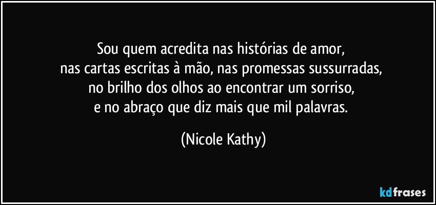 Sou quem acredita nas histórias de amor,  
nas cartas escritas à mão, nas promessas sussurradas,  
no brilho dos olhos ao encontrar um sorriso,  
e no abraço que diz mais que mil palavras. (Nicole Kathy)