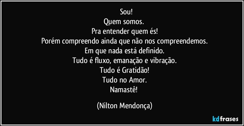 ⁠⁠⁠Sou! 
Quem somos. 
Pra entender quem és!
Porém compreendo ainda que não nos compreendemos.
Em que nada está definido.
Tudo é fluxo, emanação e vibração.
Tudo é Gratidão!
Tudo no Amor.
Namastê! (Nilton Mendonça)