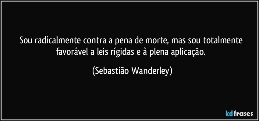 Sou radicalmente contra a pena de morte, mas sou totalmente favorável a leis rígidas e à plena aplicação. (Sebastião Wanderley)