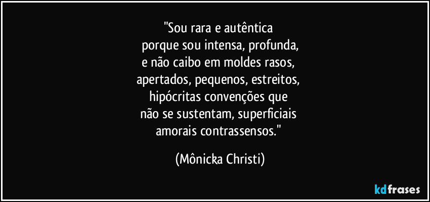 "Sou rara e autêntica 
porque sou intensa, profunda,
e não caibo em moldes rasos, 
apertados, pequenos, estreitos, 
hipócritas convenções que 
não se sustentam, superficiais 
amorais contrassensos." (Mônicka Christi)
