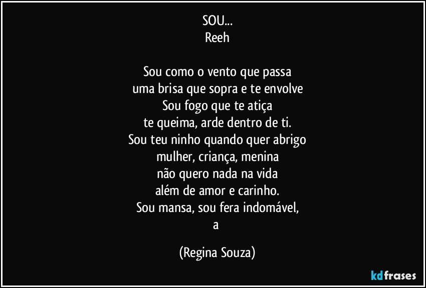 SOU...
Reeh

Sou como o vento que passa
uma brisa que sopra e te envolve
Sou fogo que te atiça
te queima, arde dentro de ti.
Sou teu ninho quando quer abrigo
mulher, criança, menina
não quero nada na vida
além de amor e carinho.
Sou mansa, sou fera indomável,
a (Regina Souza)