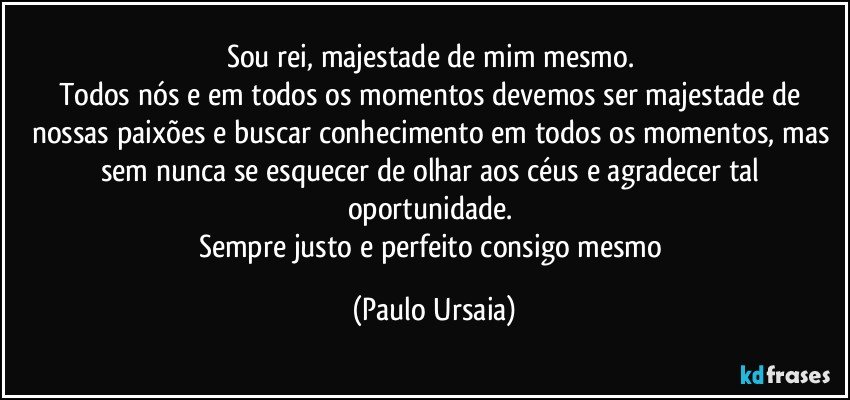 Sou rei, majestade de mim mesmo. 
Todos nós e em todos os momentos devemos ser majestade de nossas paixões e buscar conhecimento em todos os momentos, mas sem nunca se esquecer de olhar aos céus e agradecer tal oportunidade. 
Sempre justo e perfeito consigo mesmo (Paulo Ursaia)