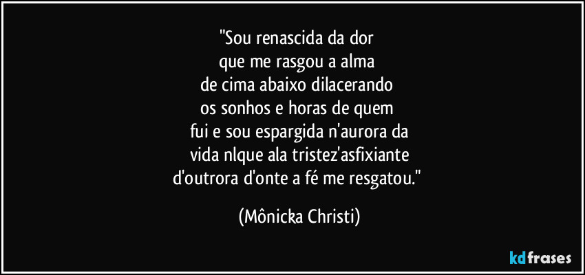 "Sou renascida da dor 
que me rasgou a alma 
de cima abaixo dilacerando 
os sonhos e horas de quem 
fui e sou espargida n'aurora da
vida nlque ala tristez'asfixiante
d'outrora d'onte a fé me resgatou." (Mônicka Christi)
