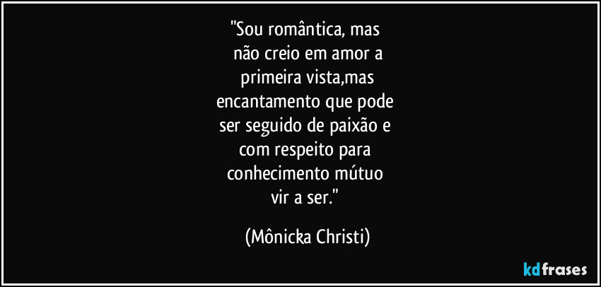 "Sou romântica, mas 
não creio em amor a
 primeira vista,mas 
encantamento que pode 
ser seguido de paixão e 
com respeito para 
conhecimento mútuo 
vir a ser." (Mônicka Christi)
