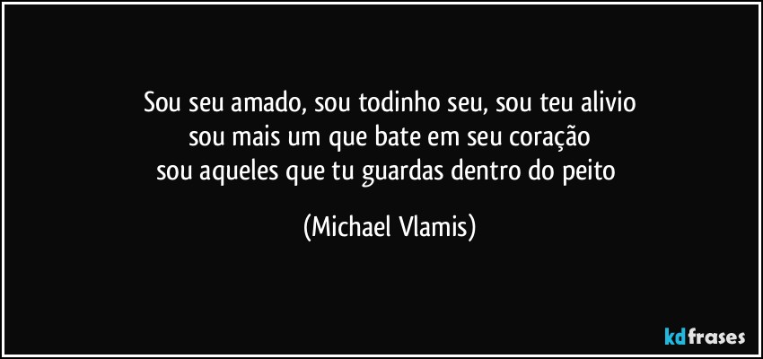 Sou seu amado, sou todinho seu, sou teu alivio
sou mais um que bate em seu coração
sou aqueles que tu guardas dentro do peito (Michael Vlamis)