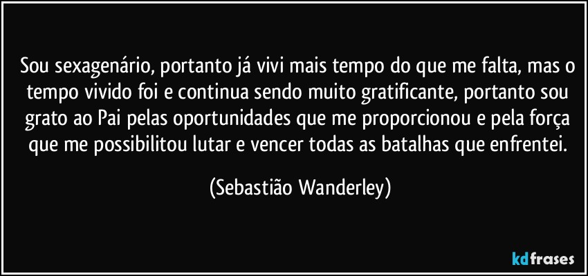 Sou sexagenário, portanto já vivi mais tempo do que me falta, mas o tempo vivido foi e continua sendo muito gratificante, portanto sou grato ao Pai pelas oportunidades que me proporcionou e pela força que me possibilitou lutar e vencer todas as batalhas que enfrentei. (Sebastião Wanderley)