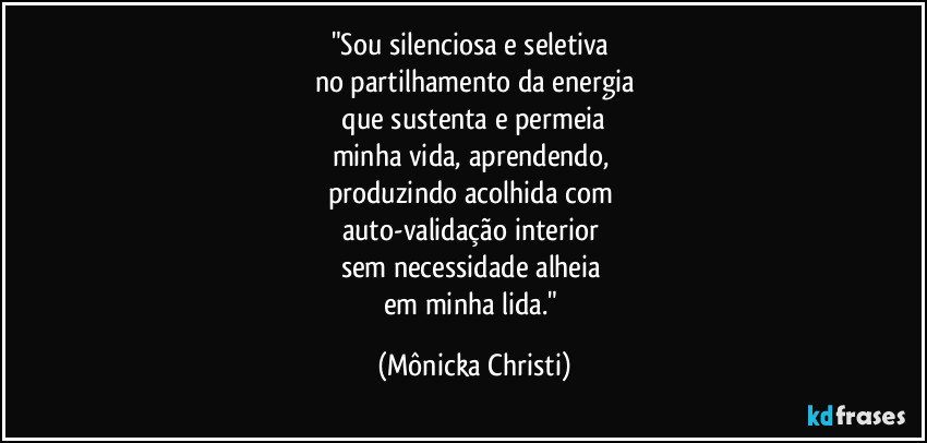 "Sou silenciosa e seletiva
no partilhamento da energia
que sustenta e permeia
minha vida, aprendendo,
produzindo acolhida com
auto-validação interior
sem necessidade alheia
em minha lida." (Mônicka Christi)